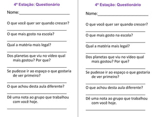 4ª Estação: Questionário 
Nome:______________________ 
O que você quer ser quando crescer? 
_____________________________ 
O que mais gosto na escola? 
_____________________________ 
Qual a matéria mais legal? 
_____________________________ 
Dos planetas que viu no vídeo qual 
mais gostou? Por que? 
_____________________________ 
Se pudesse ir ao espaço o que gostaria 
de ver primeiro? 
_____________________________ 
O que achou desta aula diferente? 
_____________________________ 
Dê uma nota ao grupo que trabalhou 
com você hoje. 
_____________________________ 
4ª Estação: Questionário 
Nome:______________________ 
O que você quer ser quando crescer? 
_____________________________ 
O que mais gosto na escola? 
_____________________________ 
Qual a matéria mais legal? 
_____________________________ 
Dos planetas que viu no vídeo qual 
mais gostou? Por que? 
_____________________________ 
Se pudesse ir ao espaço o que gostaria 
de ver primeiro? 
_____________________________ 
O que achou desta aula diferente? 
_____________________________ 
Dê uma nota ao grupo que trabalhou 
com você hoje. 
_____________________________ 
 