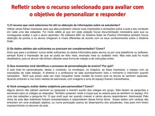 Refletir sobre o recurso selecionado para avaliar com 
o objetivo de personalizar e responder 
1) O recurso que você selecionou foi útil na obtenção de informações sobre os estudantes? 
Utilizei várias folhas impressas para que eles pudessem colocar suas impressões e anotações sobre a aula e seu conteúdo 
em cada uma das estações. Foi muito válido já que em cada estação houve documentação necessária para que eu 
conseguisse avaliar o que o aluno aprendeu. No software ABC do Sistema Solar da Positivo Informática também houve 
obtenção de pontos e os alunos chegaram à níveis diferentes de acordo com os seus conhecimentos sobre o Sistema 
Solar. 
2) Os dados obtidos são suficientes ou precisam ser complementados? Como? 
Acho que para o professor nunca serão suficientes os dados informados pelos alunos ou por uma plataforma ou software, 
sempre ficará a impressão de que se podia ter feito mais, ensinado mais ou avaliado mais. Mas esta aula foi muito 
desafiadora, pois os alunos não tinham utilizado essa forma de rotação e de instruções antes. 
3) Que momentos você identificou o processo de personalização do ensino? Por quê? 
A aula toda foi personalizada, desde o conteúdo, os envelopes, os chapéus, as listas impressas, o espaço com as 
marcações de cada estação. A diretora e a professora da sala acompanharam todo o momento e interviram quando 
necessário. Senti que posso cada vez mais mergulhar neste modelo de ensino pois os alunos se sentiram especiais. 
Quando entraram e me viram vestida de astronauta, com imagens e sons do espaço ficaram maravilhados. 
4) Você conseguiu avaliar dados subjetivos para personalizar? Como? 
Alguns alunos não sabiam escrever ou pesquisar e tiveram auxílio dos colegas em grupo. Eles faziam as perguntas e 
escreviam para os colegas as respostas. Também quiseram vestir a roupa que eu estava para se sentirem no espaço. Em 
uma das estações a pergunta foi: O que você quer ser quando crescer e vários alunos responderam: Astronauta! Pelo 
clima da aula eles realmente ficaram entusiasmados e responderam dessa forma óbvia. Esses dados com certeza não 
entrariam em uma avaliação objetiva, ou numa pontuação acerca do desempenho dos estudantes, mas para mim foram 
imprescindíveis no decorrer da aula. 
 