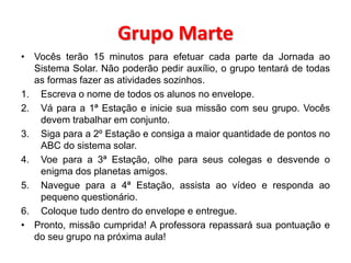 Grupo Marte 
• Vocês terão 15 minutos para efetuar cada parte da Jornada ao 
Sistema Solar. Não poderão pedir auxílio, o grupo tentará de todas 
as formas fazer as atividades sozinhos. 
1. Escreva o nome de todos os alunos no envelope. 
2. Vá para a 1ª Estação e inicie sua missão com seu grupo. Vocês 
devem trabalhar em conjunto. 
3. Siga para a 2º Estação e consiga a maior quantidade de pontos no 
ABC do sistema solar. 
4. Voe para a 3ª Estação, olhe para seus colegas e desvende o 
enigma dos planetas amigos. 
5. Navegue para a 4ª Estação, assista ao vídeo e responda ao 
pequeno questionário. 
6. Coloque tudo dentro do envelope e entregue. 
• Pronto, missão cumprida! A professora repassará sua pontuação e 
do seu grupo na próxima aula! 
 