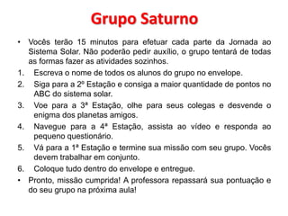 Grupo Saturno 
• Vocês terão 15 minutos para efetuar cada parte da Jornada ao 
Sistema Solar. Não poderão pedir auxílio, o grupo tentará de todas 
as formas fazer as atividades sozinhos. 
1. Escreva o nome de todos os alunos do grupo no envelope. 
2. Siga para a 2º Estação e consiga a maior quantidade de pontos no 
ABC do sistema solar. 
3. Voe para a 3ª Estação, olhe para seus colegas e desvende o 
enigma dos planetas amigos. 
4. Navegue para a 4ª Estação, assista ao vídeo e responda ao 
pequeno questionário. 
5. Vá para a 1ª Estação e termine sua missão com seu grupo. Vocês 
devem trabalhar em conjunto. 
6. Coloque tudo dentro do envelope e entregue. 
• Pronto, missão cumprida! A professora repassará sua pontuação e 
do seu grupo na próxima aula! 
 
