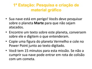 1ª Estação: Pesquisa e criação de 
material gráfico 
• Sua nave está em perigo! Vocês deve pesquisar 
sobre o planeta Marte para que não sejam 
atacados. 
• Encontre um texto sobre este planeta, conversem 
sobre ele e digitem o que entenderam. 
• Copie uma figura do planeta Vermelho e cole no 
Power Point junto ao texto digitado. 
• Você tem 15 minutos para esta missão. Se não a 
cumprir sua nave pode entrar em rota de colisão 
com um cometa. 
 