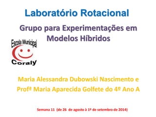 Laboratório Rotacional 
Grupo para Experimentações em 
Modelos Híbridos 
Maria Alessandra Dubowski Nascimento e 
Profª Maria Aparecida Golfete do 4º Ano A 
Semana 11 (de 26 de agosto à 1º de setembro de 2014) 
 
