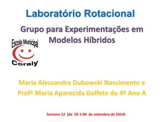 Laboratório Rotacional 
Grupo para Experimentações em 
Modelos Híbridos 
Maria Alessandra Dubowski Nascimento e 
Profª Maria Aparecida Golfete do 4º Ano A 
Semana 12 (de 02 à 08 de setembro de 2014) 
 