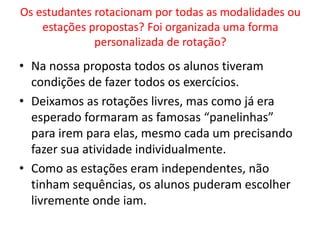 Os estudantes rotacionam por todas as modalidades ou 
estações propostas? Foi organizada uma forma 
personalizada de rotação? 
• Na nossa proposta todos os alunos tiveram 
condições de fazer todos os exercícios. 
• Deixamos as rotações livres, mas como já era 
esperado formaram as famosas “panelinhas” 
para irem para elas, mesmo cada um precisando 
fazer sua atividade individualmente. 
• Como as estações eram independentes, não 
tinham sequências, os alunos puderam escolher 
livremente onde iam. 
 