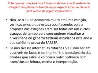 O tempo de rotação é livre? Como viabilizar essa liberdade de 
rotação? Seu plano contempla esses aspectos (há um plano B 
para o caso de algum imprevisto?) 
• Não, se o aluno demorava muito em uma estação, 
verificávamos o que estava acontecendo, pois a 
proposta das estações eram ser feitas em um curtos 
espaços de tempo para conseguirem visualizar a 
diversidade de gêneros textuais estudados este ano e 
que cairão na prova do SARESP. 
• Se não tivesse internet, as rotações 5 e 6 não seriam 
possíveis de fazer, e eu imprimiria o questionário das 
tirinhas que salvei e colocaria outro software com 
exercícios de leitura, escrita e interpretação. 

