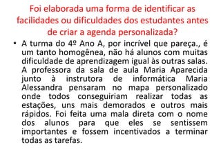 Foi elaborada uma forma de identificar as 
facilidades ou dificuldades dos estudantes antes 
de criar a agenda personalizada? 
• A turma do 4º Ano A, por incrível que pareça., é 
um tanto homogênea, não há alunos com muitas 
dificuldade de aprendizagem igual às outras salas. 
A professora da sala de aula Maria Aparecida 
junto à instrutora de informática Maria 
Alessandra pensaram no mapa personalizado 
onde todos conseguiriam realizar todas as 
estações, uns mais demorados e outros mais 
rápidos. Foi feita uma mala direta com o nome 
dos alunos para que eles se sentissem 
importantes e fossem incentivados a terminar 
todas as tarefas. 
 