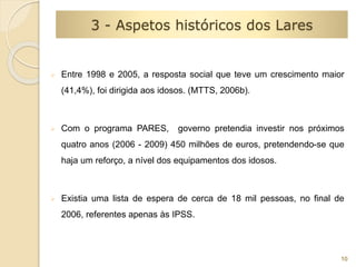  Entre 1998 e 2005, a resposta social que teve um crescimento maior 
(41,4%), foi dirigida aos idosos. (MTTS, 2006b). 
 Com o programa PARES, governo pretendia investir nos próximos 
quatro anos (2006 - 2009) 450 milhões de euros, pretendendo-se que 
haja um reforço, a nível dos equipamentos dos idosos. 
 Existia uma lista de espera de cerca de 18 mil pessoas, no final de 
2006, referentes apenas às IPSS. 
10 
3 - Aspetos históricos dos Lares 
 