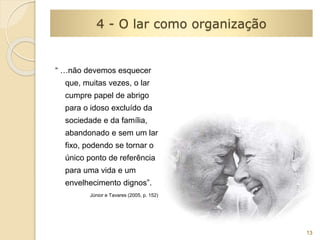 “ …não devemos esquecer 
que, muitas vezes, o lar 
cumpre papel de abrigo 
para o idoso excluído da 
sociedade e da família, 
abandonado e sem um lar 
fixo, podendo se tornar o 
único ponto de referência 
para uma vida e um 
envelhecimento dignos”. 
Júnior e Tavares (2005, p. 152) 
13 
4 - O lar como organização 
 
