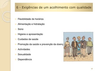 6 - Exigências de um acolhimento com qualidade 
 Flexibilidade de horários 
 Alimentação e hidratação 
 Sono 
 Higiene e apresentação 
 Cuidados de saúde 
 Promoção da saúde e prevenção da doença 
 Actividades 
 Sexualidade 
 Dependência 
17 
 