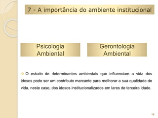 7 - A importância do ambiente institucional 
Psicologia 
Ambiental 
Gerontologia 
Ambiental 
 O estudo de determinantes ambientais que influenciam a vida dos 
idosos pode ser um contributo marcante para melhorar a sua qualidade de 
vida, neste caso, dos idosos institucionalizados em lares de terceira idade. 
19 
 