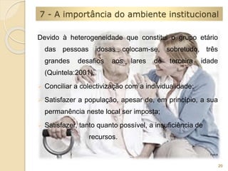 7 - A importância do ambiente institucional 
Devido à heterogeneidade que constitui o grupo etário 
das pessoas idosas colocam-se, sobretudo, três 
grandes desafios aos lares de terceira idade 
(Quintela:2001). 
 Conciliar a colectivização com a individualidade; 
 Satisfazer a população, apesar de, em princípio, a sua 
permanência neste local ser imposta; 
 Satisfazer, tanto quanto possível, a insuficiência de 
recursos. 
20 
Foto 8 
 
