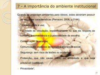 7 - A importância do ambiente institucional 
Quando se projectam ambientes para idosos, estes deveriam possuir 
as seguintes características (Perracini, 2006, p.1144): 
 “Acessibilidade e uso; 
 Facilidade de circulação, especificamente no que diz respeito ao 
conforto, à conveniência e à possibilidade de escolha; 
 Conservação de energia; 
 Comunicação: aspectos sensoriais e interacção social; 
 Segurança: sem risco de lesões ou acidentes; 
 Protecção: que não cause medo ou ansiedade e que seja 
previsível (confiável); 
 Privacidade”. 
21 
 