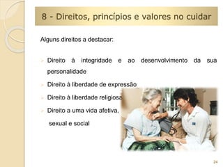 Alguns direitos a destacar: 
 Direito à integridade e ao desenvolvimento da sua 
personalidade 
 Direito à liberdade de expressão 
 Direito à liberdade religiosa 
 Direito a uma vida afetiva, 
sexual e social 
24 
8 - Direitos, princípios e valores no cuidar 
 