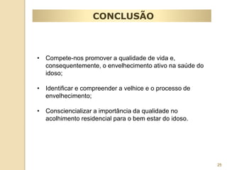 25 
CONCLUSÃO 
• Compete-nos promover a qualidade de vida e, 
consequentemente, o envelhecimento ativo na saúde do 
idoso; 
• Identificar e compreender a velhice e o processo de 
envelhecimento; 
• Consciencializar a importância da qualidade no 
acolhimento residencial para o bem estar do idoso. 
 