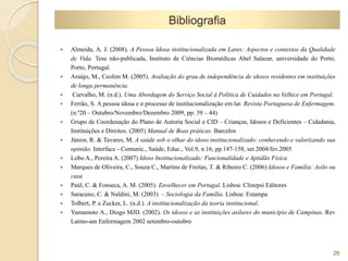  Almeida, A. J. (2008). A Pessoa Idosa institucionalizada em Lares: Aspectos e contextos da Qualidade 
de Vida. Tese não-publicada, Instituto de Ciências Biomédicas Abel Salazar, universidade do Porto, 
Porto, Portugal. 
 Araújo, M., Ceolim M. (2005). Avaliação do grau de independência de idosos residentes em instituições 
de longa permanência. 
 Carvalho, M. (n.d.). Uma Abordagem do Serviço Social à Política de Cuidados na Velhice em Portugal. 
 Ferrão, S. A pessoa idosa e o processo de institucionalização em lar. Revista Portuguesa de Enfermagem. 
(n.º20 – Outubro/Novembro/Dezembro 2009, pp. 39 – 44) 
 Grupo de Coordenação do Plano de Autoria Social e CID – Crianças, Idosos e Deficientes – Cidadania, 
Instituições e Direitos. (2005) Manual de Boas práticas. Barcelos 
 Júnior, R. & Tavares, M. A saúde sob o olhar do idoso institucionalizado: conhecendo e valorizando sua 
opinião. Interface - Comunic., Saúde, Educ., Vol.9, n.16, pp.147-158, set.2004/fev.2005 
 Lobo A., Pereira A. (2007) Idoso Institucionalizado: Funcionalidade e Aptidão Física 
 Marques de Oliveira, C., Souza C., Martins de Freitas, T. & Ribeiro C. (2006) Idosos e Família: Asilo ou 
casa 
 Paúl, C. & Fonseca, A. M. (2005). Envelhecer em Portugal. Lisboa: Clinepsi Editores 
 Saraceno, C. & Naldini, M. (2003) – Sociologia da Família. Lisboa: Estampa 
 Tolbert, P. e Zucker, L. (n.d.). A institucionalização da teoria institucional. 
 Yamamoto A., Diogo MJD. (2002). Os idosos e as instituições asilares do município de Campinas. Rev 
Latino-am Enfermagem 2002 setembro-outubro 
26 
Bibliografia 
 