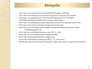 27 
Bibliografia 
 Foto1: http://www.vitormeireles.sc.gov.br/uploads/895/imagens/178882.jpg 
 Foto2: http://www.samarilar.com.br/os-direitos-dos-idosos-e-os-deveres-da-soceidade 
 Foto3:https://www.facebook.com/217515711655005/photos/pb.217515711655005.- 
2207520000.1409342268./684394374967134/?type=1&permPage=1 
 Foto4: http://www.mulherbeleza.com.br/cabelos/dicas-de-cortes-de-cabelo-para-idosos-fotos/ 
 Foto5: http://www.laridosos.net/o-bom-peregrino-lar-de-idosos-lda/ 
 Foto6: http://www.homeangels.com.br/campinas-baraogeraldo/BlogComentariosVer.asp?Id 
 =3252&Idfranqueado=716 
 Foto7: http://www.webstudy.pt/formacao_curso_182_15_1.php 
 Foto8: http://www.concordiam.es/taller-cuidados-geriatria/ 
 Foto9: http://casaderepousofernaodias.wordpress.com/ 
 Foto10: http://mariamartacruz.blogspot.pt/2009_11_22_archive.html 
 Pedimos desculpa mas não foi possível identificar a origem dass restantes imagens não referenciadas. 
 
