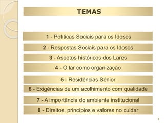 TEMAS 
1 - Políticas Sociais para os Idosos 
2 - Respostas Sociais para os Idosos 
3 - Aspetos históricos dos Lares 
4 - O lar como organização 
5 - Residências Sénior 
6 - Exigências de um acolhimento com qualidade 
7 - A importância do ambiente institucional 
8 - Direitos, princípios e valores no cuidar 
3 
 
