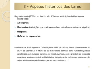 8 
3 - Aspetos históricos dos Lares 
Segundo Jacob (2002a) no final do séc. XV estas instituições dividiam-se em 
quatro tipos: 
 Albergarias; 
 Mercearias (instituições que praticavam o bem pela alma ou saúde de alguém); 
 Hospitais; 
 Gafarias ou Leprosarias. 
A definição de IPSS segundo a Constituição de 1976 (art.º nº 63), sendo posteriormente, no 
art.º 1 do Decreto-Lei nº 119/83 de 25 de Fevereiro, definidas como “Entidades jurídicas 
constituídas sem finalidade lucrativa, por iniciativa privada, com o propósito de expressão 
organizada ao dever moral de solidariedade e de justiça entre indivíduos e desde que não 
sejam administradas pelo Estado ou por um corpo autárquico…”. 
 