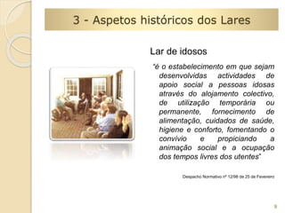 Lar de idosos 
“é o estabelecimento em que sejam 
desenvolvidas actividades de 
apoio social a pessoas idosas 
através do alojamento colectivo, 
de utilização temporária ou 
permanente, fornecimento de 
alimentação, cuidados de saúde, 
higiene e conforto, fomentando o 
convívio e propiciando a 
animação social e a ocupação 
dos tempos livres dos utentes” 
Despacho Normativo nº 12/98 de 25 de Fevereiro 
9 
3 - Aspetos históricos dos Lares 
 