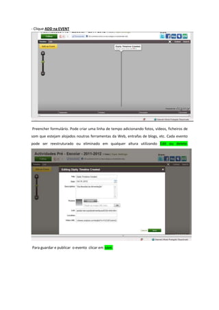 - Clique ADD na EVENT




Preencher formulário. Pode criar uma linha de tempo adicionando fotos, vídeos, ficheiros de
som que estejam alojados noutras ferramentas da Web, entrafas de blogs, etc. Cada evento
pode ser reestruturado ou eliminado em qualquer altura utilizando Edit ou delete.




Para guardar e publicar o evento clicar em save.
 