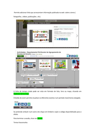 Permite adicionar links que acrescentam informação publicada na web sobre o tema (

fotografias , vídeos, publicações , etc).




A linha de tempo criada pode ser vista em formato de lista, livro ou mapa, clicando em
Flipbook, list ou map.

O botão do zoom permite visualizar os diferentes eventos num período mais/menos alargado.




Se pretende embutir num outro site clique em Embed e copie o código disponibilizado para o
efeito.

Para terminar a sessão, clicar em log out.

Teresa Vasconcelos
 
