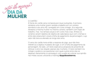 O CARTÃO
A frente do cartão seria composta por duas ilustrações. A primeira
retrataria uma mulher jovem vestida a trabalho em um cenário
doméstico dos anos 40, carregado em cores vintage. Já a segunda
retrataria a mesma mulher no mesmo cenário, também com trajes de
trabalho, mas nos tempos atuais e em cores mais vivas. Ambos os
cenários seriam repletos de objetos de cada época que com o tempo e
entre eles estaria bem visível a folha de pagamento da personagem, cujo
valor não teria se alterado ao longo dos anos.

O verso do cartão traria então a resposta do jogo, que não faria
referência a objetos mudados de lugar, e sim à folha de pagamento da
personagem. Ao lado, um texto explicaria a proposta do presente de
reforçar o erro nas relação salariais das mulheres. O texto também iria
instigar o público a se questionar com quais outros erros elas se
deparam diariamente e a prosseguir com a ação ao colocar sua opinião
nas mídias sociais utilizando a hashtag #jogodosseteerros.
 
