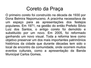 Coreto da Praça
O primeiro coreto foi construído na década de 1930 por
Dona Belmira Nepomuceno. A pracinha necessitava de
um espaço para as apresentações dos festejos
populares. Em 1971, na gestão do então Prefeito Silvio
Luiz dos Santos, o antigo coreto foi demolido e
substituído por um novo. Em 2005, foi reformado
ganhando um novo visual. Toda a reforma teve como
objetivo preservar um dos mais importantes patrimônios
históricos da cidade que durante décadas tem sido o
local de encontro da comunidade, onde ocorrem muitos
eventos culturais, como a apresentação da Banda
Municipal Carlos Gomes.
 