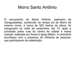 Morro Santo Antônio
O monumento de Santo Antônio, padroeiro de
Caraguatatuba, construído na rampa sul do Morro do
mesmo nome, a cerca de 320 metros de altura, foi
inaugurado na noite de sexta-feira, dia 13, após a
procissão pelas ruas do centro da cidade e missa
campal, realizada em frente à Igreja Matriz. A cerimônia
aconteceu com a presença de milhares de pessoas,
que participaram da celebração.
 