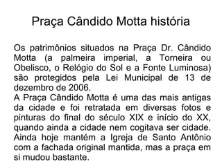 Praça Cândido Motta história
Os patrimônios situados na Praça Dr. Cândido
Motta (a palmeira imperial, a Torneira ou
Obelisco, o Relógio do Sol e a Fonte Luminosa)
são protegidos pela Lei Municipal de 13 de
dezembro de 2006.
A Praça Cândido Motta é uma das mais antigas
da cidade e foi retratada em diversas fotos e
pinturas do final do século XIX e início do XX,
quando ainda a cidade nem cogitava ser cidade.
Ainda hoje mantém a Igreja de Santo Antônio
com a fachada original mantida, mas a praça em
si mudou bastante.
 