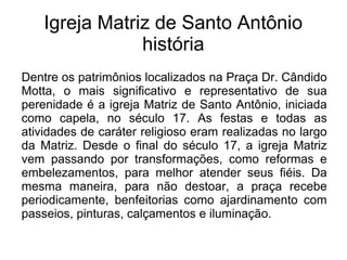 Igreja Matriz de Santo Antônio
história
Dentre os patrimônios localizados na Praça Dr. Cândido
Motta, o mais significativo e representativo de sua
perenidade é a igreja Matriz de Santo Antônio, iniciada
como capela, no século 17. As festas e todas as
atividades de caráter religioso eram realizadas no largo
da Matriz. Desde o final do século 17, a igreja Matriz
vem passando por transformações, como reformas e
embelezamentos, para melhor atender seus fiéis. Da
mesma maneira, para não destoar, a praça recebe
periodicamente, benfeitorias como ajardinamento com
passeios, pinturas, calçamentos e iluminação.
 