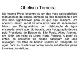 Obelisco Torneira
Na mesma Praça encontra-se um dos mais característicos
monumentos da cidade, primeiro da fase republicana e um
dos mais significativos para os que aqui residem. Um
obelisco, marco inicial de uma nova fase de saneamento
básico em Caraguatatuba, com distribuição de água
encanada, ainda que não tratada, cuja inauguração deu-se
pelo Presidente do Estado de São Paulo, Altino Arantes,
em 1919, em visita ao Litoral Norte Paulista. A partir de
então, os costumes da cidade passaram por uma
revolução: “as latas de banha” usadas no transporte de
água para as residências foram sendo substituídas pelas
torneiras domésticas.
 