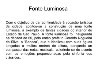 Fonte Luminosa
Com o objetivo de dar continuidade à vocação turística
da cidade, cogitou-se a construção de uma fonte
luminosa, a exemplo de tantas cidades do interior do
Estado de São Paulo. A fonte luminosa foi inaugurada
na década de 60, pelo então prefeito Geraldo Nogueira
da Silva, o “Boneca”, que a idealizou com suas águas
lançadas a muitos metros de altura, dançando ao
compasso das notas musicais, colorindo-se de acordo
com as emoções proporcionadas pela sinfonia dos
clássicos.
 