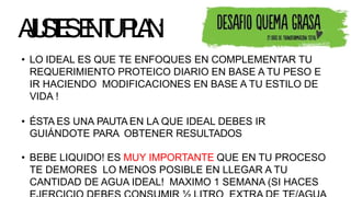 A
J
U
S
T
E
SE
NT
UP
L
A
N
:
• LO IDEAL ES QUE TE ENFOQUES EN COMPLEMENTAR TU
REQUERIMIENTO PROTEICO DIARIO EN BASE A TU PESO E
IR HACIENDO MODIFICACIONES EN BASE A TU ESTILO DE
VIDA !
• ÉSTA ES UNA PAUTA EN LA QUE IDEAL DEBES IR
GUIÁNDOTE PARA OBTENER RESULTADOS
• BEBE LIQUIDO! ES MUY IMPORTANTE QUE EN TU PROCESO
TE DEMORES LO MENOS POSIBLE EN LLEGAR A TU
CANTIDAD DE AGUA IDEAL! MAXIMO 1 SEMANA (SI HACES
 