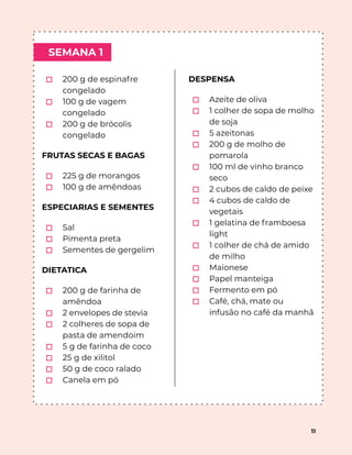 SEMANA 1
11
⬚ 200 g de espinafre
congelado
⬚ 100 g de vagem
congelado
⬚ 200 g de brócolis
congelado
FRUTAS SECAS E BAGAS
⬚ 225 g de morangos
⬚ 100 g de amêndoas
ESPECIARIAS E SEMENTES
⬚ Sal
⬚ Pimenta preta
⬚ Sementes de gergelim
DIETATICA
⬚ 200 g de farinha de
amêndoa
⬚ 2 envelopes de stevia
⬚ 2 colheres de sopa de
pasta de amendoim
⬚ 5 g de farinha de coco
⬚ 25 g de xilitol
⬚ 50 g de coco ralado
⬚ Canela em pó
DESPENSA
⬚ Azeite de oliva
⬚ 1 colher de sopa de molho
de soja
⬚ 5 azeitonas
⬚ 200 g de molho de
pomarola
⬚ 100 ml de vinho branco
seco
⬚ 2 cubos de caldo de peixe
⬚ 4 cubos de caldo de
vegetais
⬚ 1 gelatina de framboesa
light
⬚ 1 colher de chá de amido
de milho
⬚ Maionese
⬚ Papel manteiga
⬚ Fermento em pó
⬚ Café, chá, mate ou
infusão no café da manhã
 