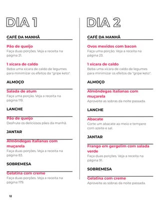 CAFÉ DA MANHÃ
Pão de queijo
Faça duas porções. Veja a receita na
página 21.
1 xícara de caldo
Beba uma xícara de caldo de legumes
para minimizar os efeitos da "gripe keto".
ALMOÇO
Salada de atum
Faça uma porção. Veja a receita na
página 119.
LANCHE
Pão de queijo
Desfrute os deliciosos pães da manhã.
JANTAR
Almôndegas italianas com
muçarela
Faça duas porções. Veja a receita na
página 83.
SOBREMESA
Gelatina com creme
Faça duas porções. Veja a receita na
página 179.
CAFÉ DA MANHÃ
Ovos mexidos com bacon
Faça uma porção. Veja a receita na
página 23.
1 xícara de caldo
Beba uma xícara de caldo de legumes
para minimizar os efeitos da "gripe keto".
ALMOÇO
Almôndegas italianas com
muçarela
Aproveite as sobras da noite passada.
LANCHE
Abacate
Corte um abacate ao meio e tempere
com azeite e sal.
JANTAR
Frango em gergelim com salada
verde
Faça duas porções. Veja a receita na
página 91.
SOBREMESA
Gelatina com creme
Aproveite as sobras da noite passada.
12
 