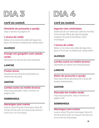 CAFÉ DA MANHÃ
Omelete de presunto e queijo
Veja a receita na página 27.
1 xícara de caldo
Beba uma xícara de caldo de legumes
para minimizar os efeitos da "gripe keto".
ALMOÇO
Frango em gergelim com salada
verde
Aproveite as sobras da noite passada.
LANCHE
Frutos secos
Escolha entre 50 g de amêndoas ou
castanhas do pará.
JANTAR
Lombo suíno ao molho branco
Faça duas porções. Veja a receita na
página 125.
SOBREMESA
Morangos com creme
Lave e corte 75 g de morangos. Bata 25
ml de creme com um pouco de stevia e
sirva com os morangos.
CAFÉ DA MANHÃ
Iogurte com amêndoas
Desfrute de um delicioso café da manhã,
misturando 100 g de iogurte grego
integral, 25 g de amêndoas e dois
morangos.
1 xícara de caldo
Beba uma xícara de caldo de legumes
para minimizar os efeitos da "gripe keto".
ALMOÇO
Lombo suíno ao molho branco
Aproveite as sobras da noite passada.
LANCHE
Rolos de presunto e queijo
Role duas fatias de presunto e duas de
queijo sobrepostos.
JANTAR
Pescada em molho verde
Faça duas porções. Veja a receita na
página 102.
SOBREMESA
Morangos com creme
Lave e corte 75 g de morangos. Bata 25
ml de creme com um pouco de stevia e
sirva com os morangos.
13
 