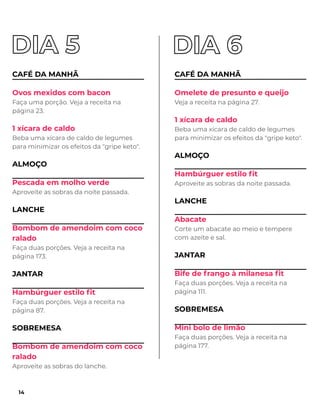 CAFÉ DA MANHÃ
Ovos mexidos com bacon
Faça uma porção. Veja a receita na
página 23.
1 xícara de caldo
Beba uma xícara de caldo de legumes
para minimizar os efeitos da "gripe keto".
ALMOÇO
Pescada em molho verde
Aproveite as sobras da noite passada.
LANCHE
Bombom de amendoim com coco
ralado
Faça duas porções. Veja a receita na
página 173.
JANTAR
Hambúrguer estilo ﬁt
Faça duas porções. Veja a receita na
página 87.
SOBREMESA
Bombom de amendoim com coco
ralado
Aproveite as sobras do lanche.
CAFÉ DA MANHÃ
Omelete de presunto e queijo
Veja a receita na página 27.
1 xícara de caldo
Beba uma xícara de caldo de legumes
para minimizar os efeitos da "gripe keto".
ALMOÇO
Hambúrguer estilo ﬁt
Aproveite as sobras da noite passada.
LANCHE
Abacate
Corte um abacate ao meio e tempere
com azeite e sal.
JANTAR
Bife de frango à milanesa ﬁt
Faça duas porções. Veja a receita na
página 111.
SOBREMESA
Mini bolo de limão
Faça duas porções. Veja a receita na
página 177.
14
 