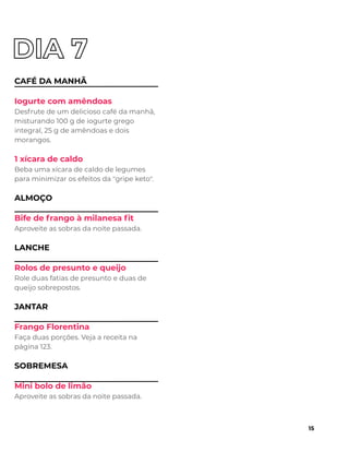 CAFÉ DA MANHÃ
Iogurte com amêndoas
Desfrute de um delicioso café da manhã,
misturando 100 g de iogurte grego
integral, 25 g de amêndoas e dois
morangos.
1 xícara de caldo
Beba uma xícara de caldo de legumes
para minimizar os efeitos da "gripe keto".
ALMOÇO
Bife de frango à milanesa ﬁt
Aproveite as sobras da noite passada.
LANCHE
Rolos de presunto e queijo
Role duas fatias de presunto e duas de
queijo sobrepostos.
JANTAR
Frango Florentina
Faça duas porções. Veja a receita na
página 123.
SOBREMESA
Mini bolo de limão
Aproveite as sobras da noite passada.
15
 
