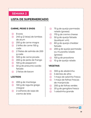 LISTA DE SUPERMERCADO
SEMANA 2
17
CARNE, PEIXE E OVOS
⬚ 8 ovos
⬚ 240 g (2 latas) de lombos
de atum
⬚ 250 g de carne magra
⬚ 2 bifes de carne 150 g
cada
⬚ 2 ﬁletes de salmão de 200
g cada
⬚ 500 g de carne picada
⬚ 200 g de peito de frango
⬚ 100 g de pepperoni
⬚ 50 g de presunto cozido
fatiado
⬚ 2 fatias de bacon
LÁCTEOS
⬚ 200 g de manteiga
⬚ 100 g de iogurte grego
integral
⬚ 2 colheres de sopa de
creme de leite
⬚ 75 g de queijo parmesão
ralado (grosso)
⬚ 170 g de creme cheese
⬚ 50 g de queijo fatiado
(qualquer um)
⬚ 80 g de queijo cheddar
fatiado
⬚ 200 g de queijo parmesão
ou muzarella ralado
(grosso)
⬚ 100 g de provolone
⬚ 10 g de queijo ralado
VEGETAIS
⬚ 300 g de abobrinha
⬚ 5 dentes de alho
⬚ 1 maço de salsinha fresca
⬚ 1 maço de folhas frescas
de manjericão
⬚ 200 g de folhas verdes
⬚ 20 g de gengibre fresco
⬚ 1 cebolinha grande
Continue ↪
 
