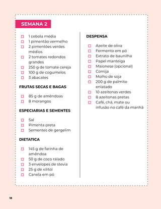 SEMANA 2
18
⬚ 1 cebola média
⬚ 1 pimentão vermelho
⬚ 2 pimentões verdes
médios
⬚ 2 tomates redondos
grandes
⬚ 250 g de tomate cereja
⬚ 100 g de cogumelos
⬚ 3 abacates
FRUTAS SECAS E BAGAS
⬚ 85 g de amêndoas
⬚ 8 morangos
ESPECIARIAS E SEMENTES
⬚ Sal
⬚ Pimenta preta
⬚ Sementes de gergelim
DIETATICA
⬚ 145 g de farinha de
amêndoa
⬚ 50 g de coco ralado
⬚ 3 envelopes de stevia
⬚ 25 g de xilitol
⬚ Canela em pó
DESPENSA
⬚ Azeite de oliva
⬚ Fermento em pó
⬚ Extrato de baunilha
⬚ Papel manteiga
⬚ Maionese (opcional)
⬚ Cornija
⬚ Molho de soja
⬚ 200 g de palmito
enlatado
⬚ 10 azeitonas verdes
⬚ 8 azeitonas pretas
⬚ Café, chá, mate ou
infusão no café da manhã
 