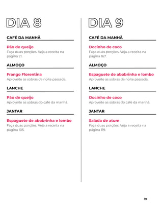 CAFÉ DA MANHÃ
Pão de queijo
Faça duas porções. Veja a receita na
página 21.
ALMOÇO
Frango Florentina
Aproveite as sobras da noite passada.
LANCHE
Pão de queijo
Aproveite as sobras do café da manhã.
JANTAR
Espaguete de abobrinha e lombo
Faça duas porções. Veja a receita na
página 105.
CAFÉ DA MANHÃ
Docinho de coco
Faça duas porções. Veja a receita na
página 167.
ALMOÇO
Espaguete de abobrinha e lombo
Aproveite as sobras da noite passada.
LANCHE
Docinho de coco
Aproveite as sobras do café da manhã.
JANTAR
Salada de atum
Faça duas porções. Veja a receita na
página 119.
19
 