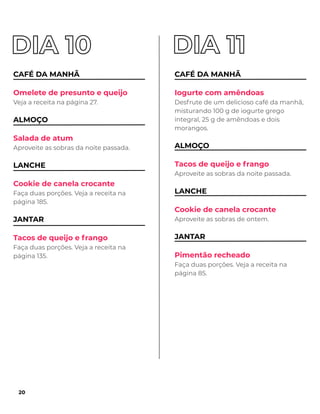 CAFÉ DA MANHÃ
Omelete de presunto e queijo
Veja a receita na página 27.
ALMOÇO
Salada de atum
Aproveite as sobras da noite passada.
LANCHE
Cookie de canela crocante
Faça duas porções. Veja a receita na
página 185.
JANTAR
Tacos de queijo e frango
Faça duas porções. Veja a receita na
página 135.
CAFÉ DA MANHÃ
Iogurte com amêndoas
Desfrute de um delicioso café da manhã,
misturando 100 g de iogurte grego
integral, 25 g de amêndoas e dois
morangos.
ALMOÇO
Tacos de queijo e frango
Aproveite as sobras da noite passada.
LANCHE
Cookie de canela crocante
Aproveite as sobras de ontem.
JANTAR
Pimentão recheado
Faça duas porções. Veja a receita na
página 85.
20
 