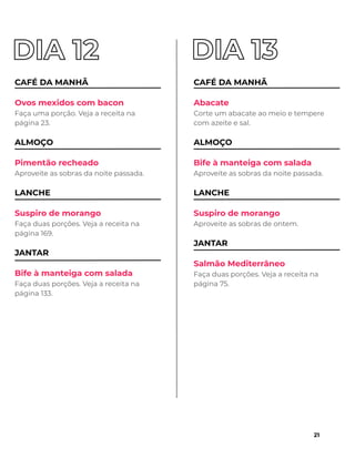 CAFÉ DA MANHÃ
Ovos mexidos com bacon
Faça uma porção. Veja a receita na
página 23.
ALMOÇO
Pimentão recheado
Aproveite as sobras da noite passada.
LANCHE
Suspiro de morango
Faça duas porções. Veja a receita na
página 169.
JANTAR
Bife à manteiga com salada
Faça duas porções. Veja a receita na
página 133.
CAFÉ DA MANHÃ
Abacate
Corte um abacate ao meio e tempere
com azeite e sal.
ALMOÇO
Bife à manteiga com salada
Aproveite as sobras da noite passada.
LANCHE
Suspiro de morango
Aproveite as sobras de ontem.
JANTAR
Salmão Mediterrâneo
Faça duas porções. Veja a receita na
página 75.
21
 