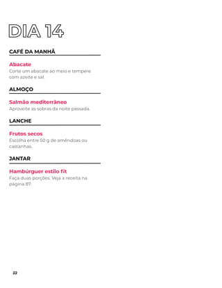 CAFÉ DA MANHÃ
Abacate
Corte um abacate ao meio e tempere
com azeite e sal.
ALMOÇO
Salmão mediterrâneo
Aproveite as sobras da noite passada.
LANCHE
Frutos secos
Escolha entre 50 g de amêndoas ou
castanhas.
JANTAR
Hambúrguer estilo ﬁt
Faça duas porções. Veja a receita na
página 87.
22
 