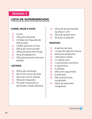 LISTA DE SUPERMERCADO
SEMANA 3
24
CARNE, PEIXE E OVOS
⬚ 2 ovos
⬚ 100 g de camarão
⬚ 2 ﬁletes de linguado de
200 g cada
⬚ 2 bifes grandes e ﬁnos
⬚ 250 g de carne picada
⬚ 700 g de peito de frango
⬚ 50 g de pepperoni
⬚ 100 g de presunto serrano
fatiado
LÁCTEOS
⬚ 200 g de manteiga
⬚ 50 ml de creme de leite
⬚ 125 g de creme cheese
⬚ 100 g de requeijão
⬚ 70 g de mussarela ou
parmesão ralado (grosso)
⬚ 150 g de queijo fatiado
(qualquer um)
⬚ 125 g de queijo azul
⬚ 25 g de mussarela
VEGETAIS
⬚ 6 dentes de alho
⬚ 1 maço de salsinha fresca
⬚ 300 g de abobrinha
⬚ 1 berinjela média
⬚ ½ cebola roxa
⬚ ½ pimentão vermelho
⬚ 2 cebolinhas
⬚ 2 cebolas
⬚ 260 g de cogumelos
⬚ 2 abacates
⬚ 330 g de brócolis
congelado
⬚ 100 g de espinafre
congelado
Continue ↪
 