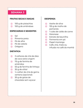 ⬚
⬚
SEMANA 3
25
FRUTAS SECAS E BAGAS
⬚ 100 g de pistachios
⬚ 100 g de amêndoas
ESPECIARIAS E SEMENTES
⬚ Sal
⬚ Pimenta preta
⬚ Pó de alho
⬚ Pó de cebola
⬚ Orégano
DIETATICA
⬚ 3 colheres de chá de óleo
de coco extra virgem
⬚ 115 g de farinha de
amêndoa
⬚ 50 g de farinha de linhaça
⬚ 30 g de xilitol
⬚ ¼ colher de chá de goma
xantana (opcional)
⬚ 30 g de gotas de
chocolate sem açúcar
DESPENSA
⬚ Azeite de oliva
⬚ 135 g de molho de
pomarola
⬚ 1 cubo de caldo de carne
⬚ Maionese
⬚ Extrato de baunilha
⬚ Fermento em pó
⬚ Papel manteiga
⬚ Café, chá, mate ou
infusão no café da manhã
 