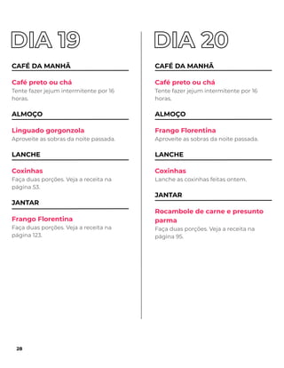CAFÉ DA MANHÃ
Café preto ou chá
Tente fazer jejum intermitente por 16
horas.
ALMOÇO
Linguado gorgonzola
Aproveite as sobras da noite passada.
LANCHE
Coxinhas
Faça duas porções. Veja a receita na
página 53.
JANTAR
Frango Florentina
Faça duas porções. Veja a receita na
página 123.
CAFÉ DA MANHÃ
Café preto ou chá
Tente fazer jejum intermitente por 16
horas.
ALMOÇO
Frango Florentina
Aproveite as sobras da noite passada.
LANCHE
Coxinhas
Lanche as coxinhas feitas ontem.
JANTAR
Rocambole de carne e presunto
parma
Faça duas porções. Veja a receita na
página 95.
28
 