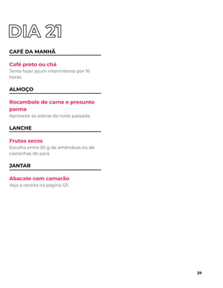 CAFÉ DA MANHÃ
Café preto ou chá
Tente fazer jejum intermitente por 16
horas.
ALMOÇO
Rocambole de carne e presunto
parma
Aproveite as sobras da noite passada.
LANCHE
Frutos secos
Escolha entre 50 g de amêndoas ou de
castanhas do pará.
JANTAR
Abacate com camarão
Veja a receita na página 121.
29
 