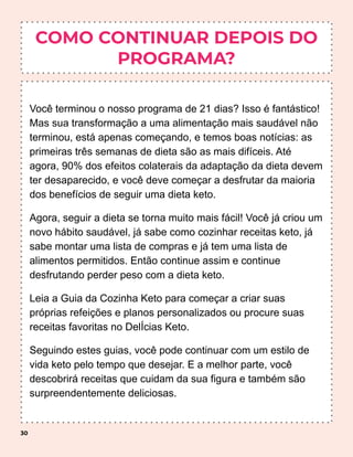 Você terminou o nosso programa de 21 dias? Isso é fantástico!
Mas sua transformação a uma alimentação mais saudável não
terminou, está apenas começando, e temos boas notícias: as
primeiras três semanas de dieta são as mais difíceis. Até
agora, 90% dos efeitos colaterais da adaptação da dieta devem
ter desaparecido, e você deve começar a desfrutar da maioria
dos benefícios de seguir uma dieta keto.
Agora, seguir a dieta se torna muito mais fácil! Você já criou um
novo hábito saudável, já sabe como cozinhar receitas keto, já
sabe montar uma lista de compras e já tem uma lista de
alimentos permitidos. Então continue assim e continue
desfrutando perder peso com a dieta keto.
Leia a Guia da Cozinha Keto para começar a criar suas
próprias refeições e planos personalizados ou procure suas
receitas favoritas no DelÍcias Keto.
Seguindo estes guias, você pode continuar com um estilo de
vida keto pelo tempo que desejar. E a melhor parte, você
descobrirá receitas que cuidam da sua figura e também são
surpreendentemente deliciosas.
30
COMO CONTINUAR DEPOIS DO
PROGRAMA?
 