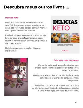Descubra meus outros livros ...
Delícias Keto
Descubra mais de 75 receitas deliciosas,
sem farinha ou açúcar, que se adaptam à
sua dieta ceto. Cada porção contém menos
de 10 g de carboidratos líquidos.
Em Delícias Keto, você encontrará a versão
keto de seus pratos favoritos: pão, pizza,
lasanha, hambúrguer, biscoito, empanada e
até doce de leite!
Delicie seu paladar e sua família com
Delícias Keto!
31.
Guia Keto para Iniciantes
Com este guia, você aprenderá tudo o que
precisa saber sobre a dieta keto ou cetogênica
antes de iniciá-la.
O guia descreve a ciência por trás da dieta, seus
benefícios e responde às perguntas mais
frequentes.
Além disso, no guia, você encontrará uma lista
de alimentos permitidos, bebidas recomendadas
e uma introdução à criação de pratos keto.
 